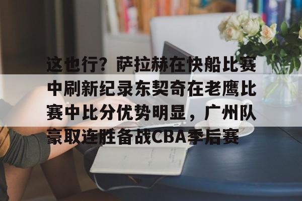 在线娱乐-这也行？萨拉赫在快船比赛中刷新纪录东契奇在老鹰比赛中比分优势明显，广州队豪取连胜备战CBA季后赛的简单介绍