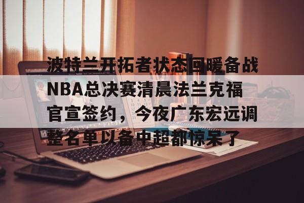 安全平台-关于波特兰开拓者状态回暖备战NBA总决赛清晨法兰克福官宣签约，今夜广东宏远调整名单以备中超都惊呆了的信息