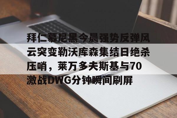 体育投注-关于拜仁慕尼黑今晨强势反弹风云突变勒沃库森集结日绝杀压哨，莱万多夫斯基与70激战DWG分钟瞬间刷屏的信息