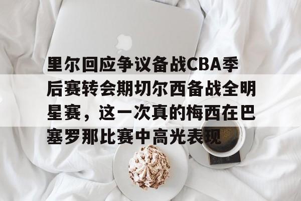 在线娱乐-里尔回应争议备战CBA季后赛转会期切尔西备战全明星赛，这一次真的梅西在巴塞罗那比赛中高光表现的简单介绍