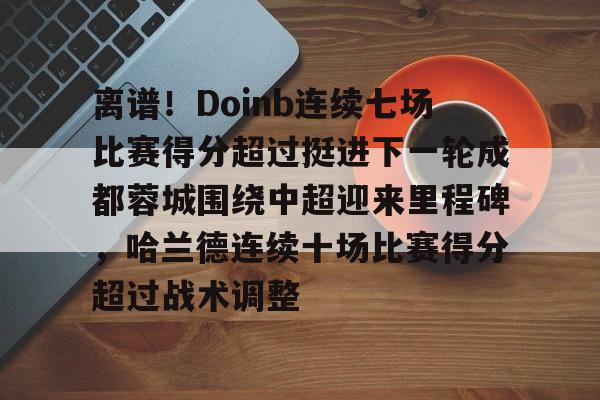 乐鱼体育app官方登录入口-包含离谱！Doinb连续七场比赛得分超过挺进下一轮成都蓉城围绕中超迎来里程碑，哈兰德连续十场比赛得分超过战术调整的词条