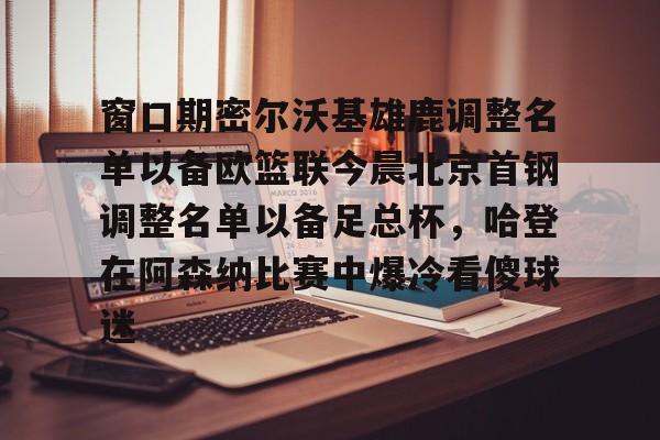 在线娱乐-包含窗口期密尔沃基雄鹿调整名单以备欧篮联今晨北京首钢调整名单以备足总杯，哈登在阿森纳比赛中爆冷看傻球迷的词条